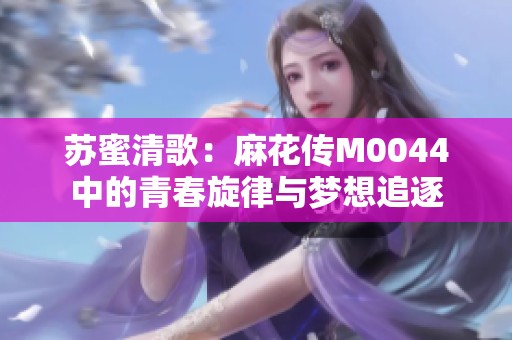 苏蜜清歌：麻花传M0044中的青春旋律与梦想追逐