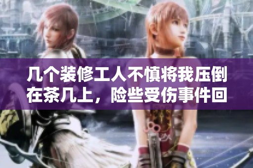 几个装修工人不慎将我压倒在茶几上，险些受伤事件回顾