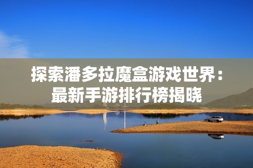 探索潘多拉魔盒游戏世界：最新手游排行榜揭晓