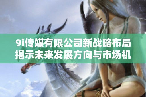 9i传媒有限公司新战略布局揭示未来发展方向与市场机遇