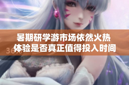 暑期研学游市场依然火热 体验是否真正值得投入时间和金钱