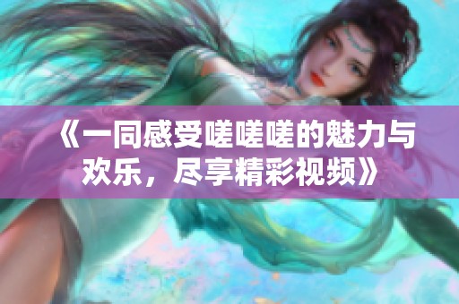 《一同感受嗟嗟嗟的魅力与欢乐，尽享精彩视频》