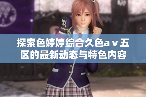 探索色婷婷综合久色aⅴ五区的最新动态与特色内容