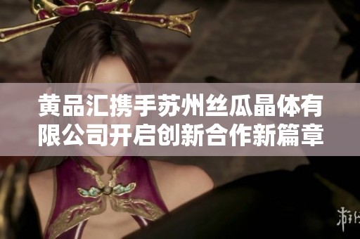 黄品汇携手苏州丝瓜晶体有限公司开启创新合作新篇章