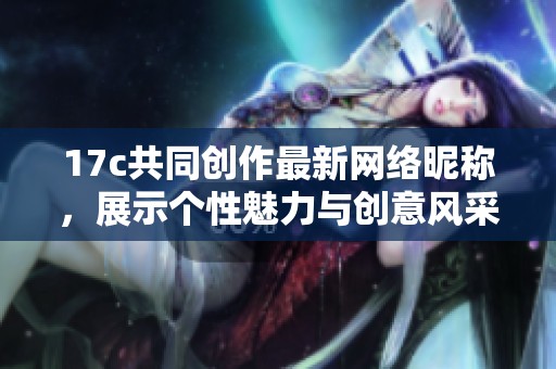 17c共同创作最新网络昵称，展示个性魅力与创意风采