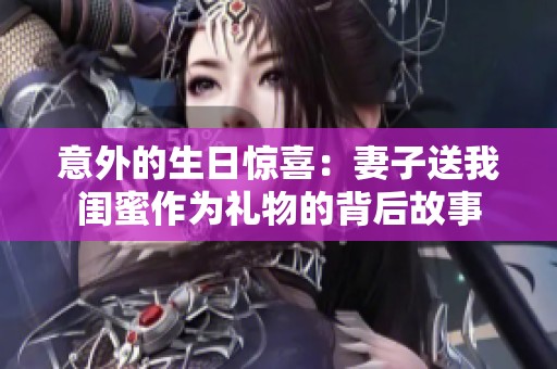 意外的生日惊喜：妻子送我闺蜜作为礼物的背后故事