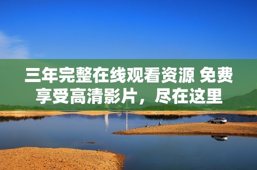三年完整在线观看资源 免费享受高清影片，尽在这里