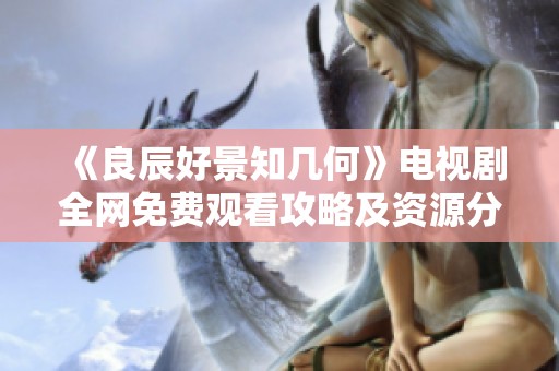 《良辰好景知几何》电视剧全网免费观看攻略及资源分享