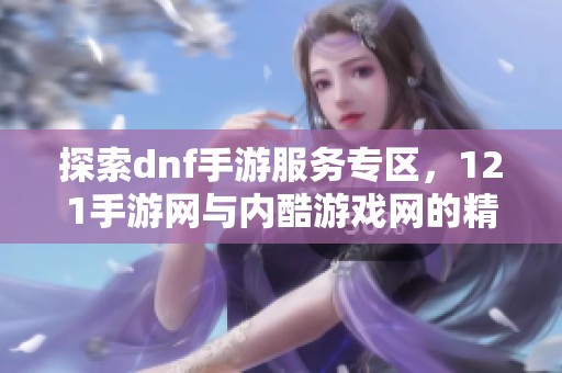 探索dnf手游服务专区，121手游网与内酷游戏网的精彩内容解析