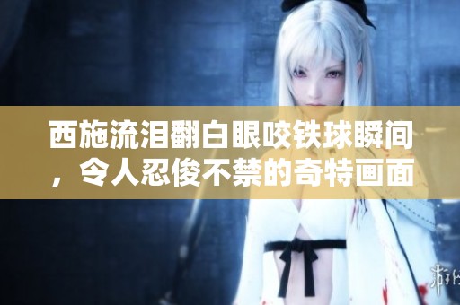西施流泪翻白眼咬铁球瞬间，令人忍俊不禁的奇特画面