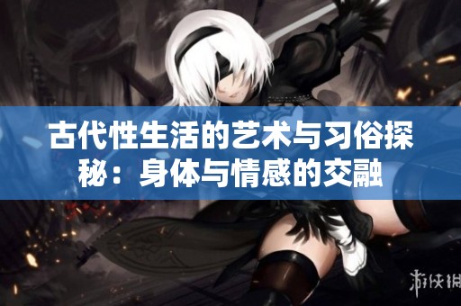 古代性生活的艺术与习俗探秘：身体与情感的交融