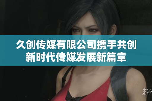 久创传媒有限公司携手共创新时代传媒发展新篇章