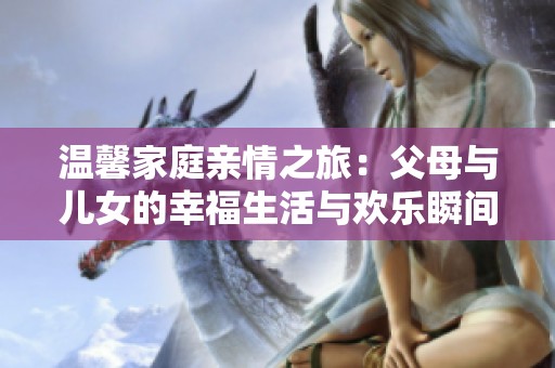 温馨家庭亲情之旅：父母与儿女的幸福生活与欢乐瞬间