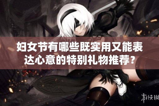 妇女节有哪些既实用又能表达心意的特别礼物推荐？
