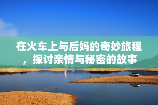 在火车上与后妈的奇妙旅程，探讨亲情与秘密的故事