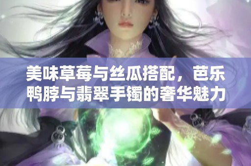 美味草莓与丝瓜搭配，芭乐鸭脖与翡翠手镯的奢华魅力