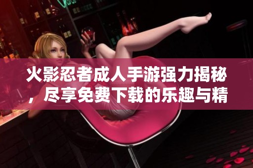 火影忍者成人手游强力揭秘，尽享免费下载的乐趣与精彩