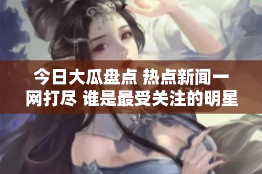 今日大瓜盘点 热点新闻一网打尽 谁是最受关注的明星内幕