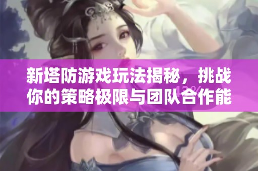 新塔防游戏玩法揭秘，挑战你的策略极限与团队合作能力
