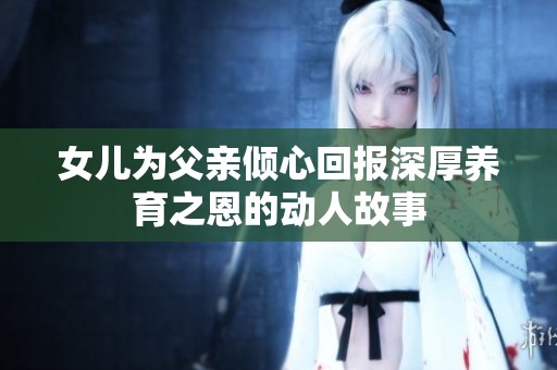 女儿为父亲倾心回报深厚养育之恩的动人故事