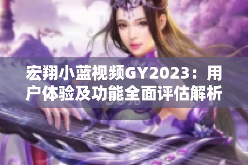 宏翔小蓝视频GY2023：用户体验及功能全面评估解析