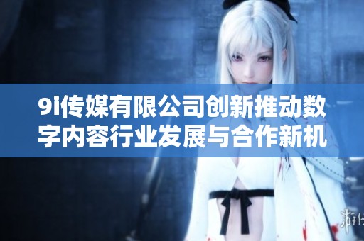 9i传媒有限公司创新推动数字内容行业发展与合作新机遇