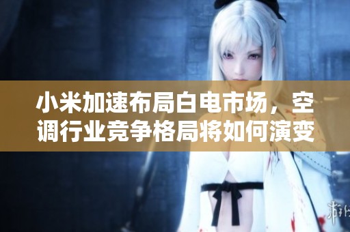 小米加速布局白电市场，空调行业竞争格局将如何演变