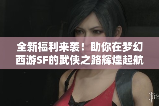 全新福利来袭！助你在梦幻西游SF的武侠之路辉煌起航