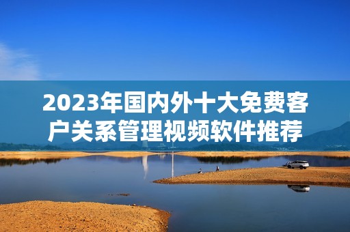 2023年国内外十大免费客户关系管理视频软件推荐