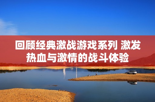 回顾经典激战游戏系列 激发热血与激情的战斗体验