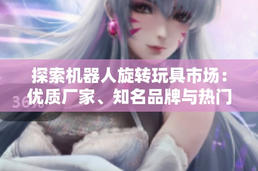 探索机器人旋转玩具市场：优质厂家、知名品牌与热门图片推荐
