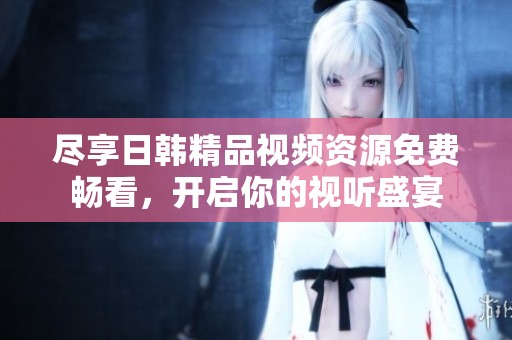 尽享日韩精品视频资源免费畅看，开启你的视听盛宴