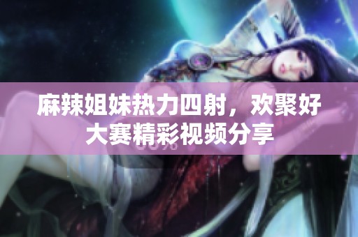 麻辣姐妹热力四射，欢聚好大赛精彩视频分享