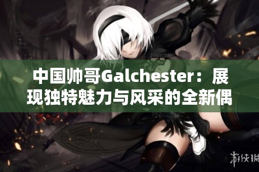 中国帅哥Galchester：展现独特魅力与风采的全新偶像