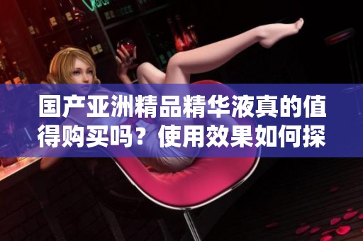 国产亚洲精品精华液真的值得购买吗？使用效果如何探讨