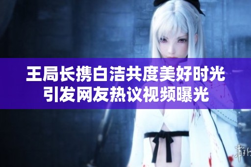王局长携白洁共度美好时光引发网友热议视频曝光