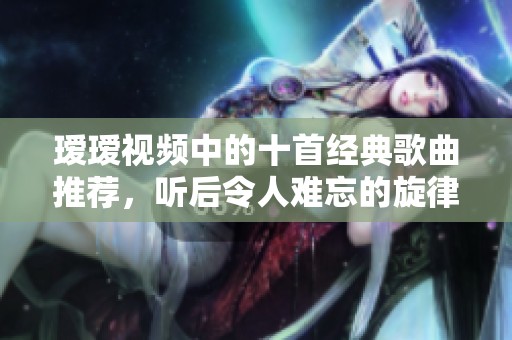 瑷瑷视频中的十首经典歌曲推荐，听后令人难忘的旋律合集