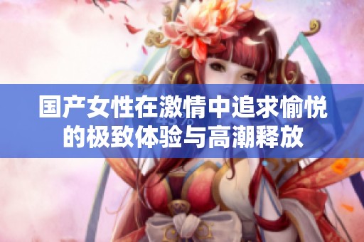 国产女性在激情中追求愉悦的极致体验与高潮释放