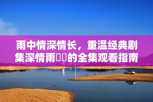 雨中情深情长，重温经典剧集深情雨濛濛的全集观看指南