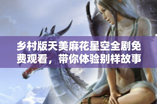 乡村版天美麻花星空全剧免费观看，带你体验别样故事风情