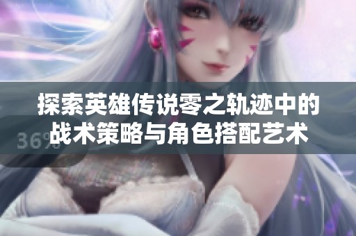 探索英雄传说零之轨迹中的战术策略与角色搭配艺术