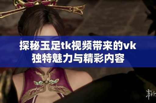 探秘玉足tk视频带来的vk独特魅力与精彩内容
