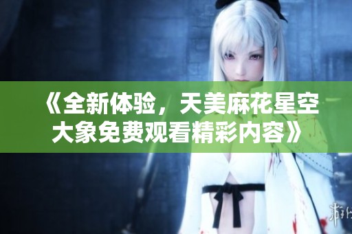 《全新体验，天美麻花星空大象免费观看精彩内容》