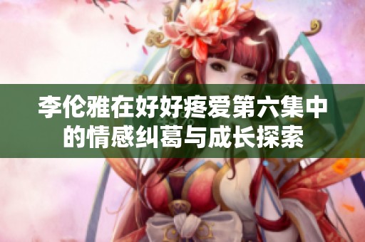 李伦雅在好好疼爱第六集中的情感纠葛与成长探索