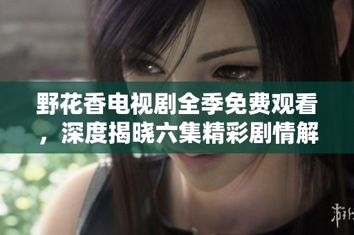野花香电视剧全季免费观看，深度揭晓六集精彩剧情解析
