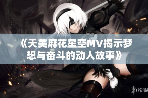 《天美麻花星空MV揭示梦想与奋斗的动人故事》