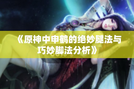 《原神中申鹤的绝妙腿法与巧妙脚法分析》