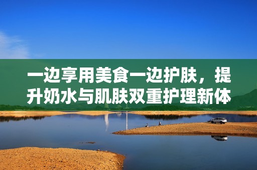 一边享用美食一边护肤，提升奶水与肌肤双重护理新体验