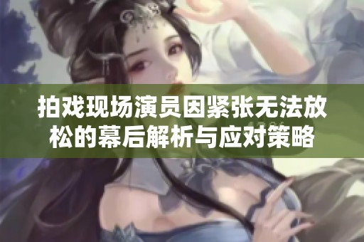 拍戏现场演员因紧张无法放松的幕后解析与应对策略