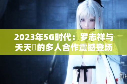 2023年5G时代：罗志祥与天天奭的多人合作震撼登场